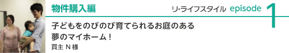 new_relifestyle_case2 物件購入編 子どもをのびのび育てられるお庭のある夢のマイホーム! 買主N様